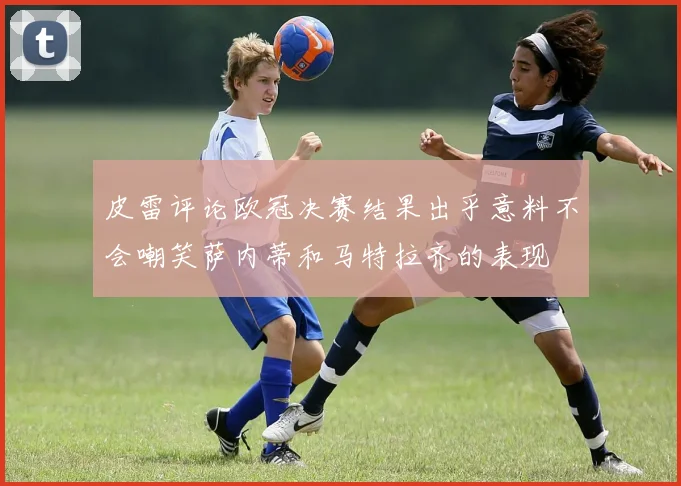 皮雷评论欧冠决赛结果出乎意料不会嘲笑萨内蒂和马特拉齐的表现