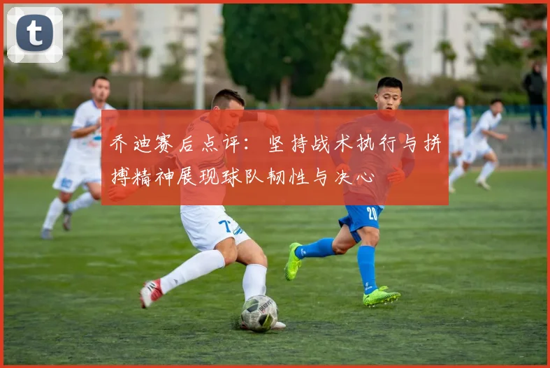 乔迪赛后点评：坚持战术执行与拼搏精神展现球队韧性与决心