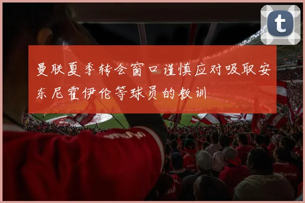 曼联夏季转会窗口谨慎应对吸取安东尼霍伊伦等球员的教训