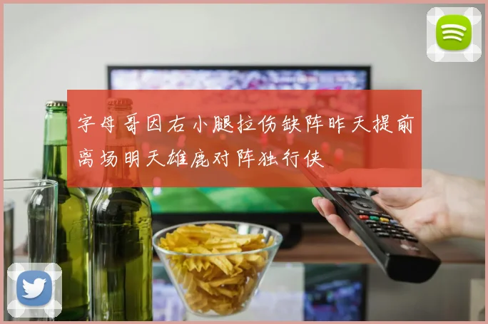 字母哥因右小腿拉伤缺阵昨天提前离场明天雄鹿对阵独行侠