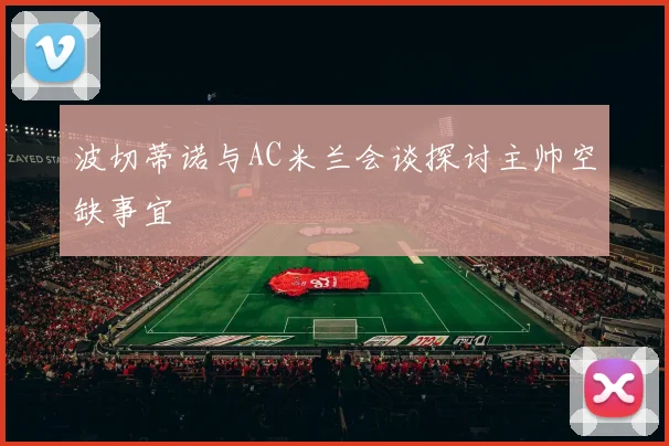 波切蒂诺与AC米兰会谈探讨主帅空缺事宜