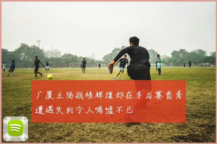 广厦主场战绩辉煌却在季后赛首秀遭遇失利令人唏嘘不已