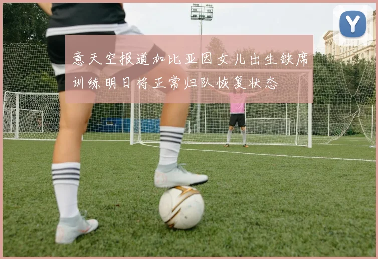 意天空报道加比亚因女儿出生缺席训练明日将正常归队恢复状态