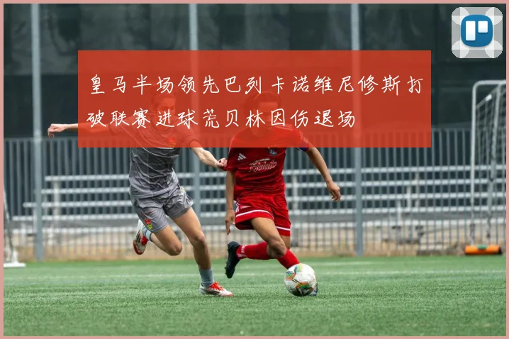 皇马半场领先巴列卡诺维尼修斯打破联赛进球荒贝林因伤退场