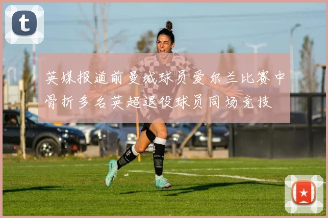 英媒报道前曼城球员爱尔兰比赛中骨折多名英超退役球员同场竞技