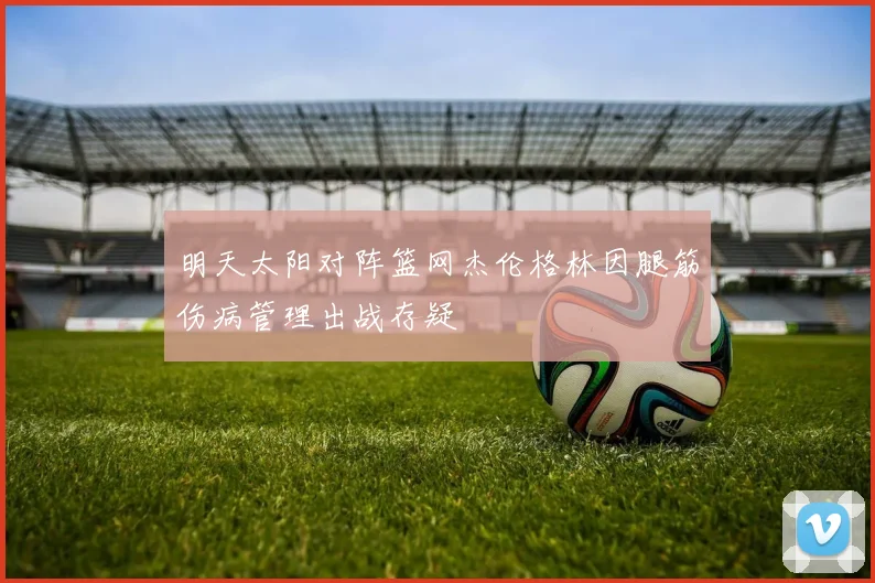 明天太阳对阵篮网杰伦格林因腿筋伤病管理出战存疑