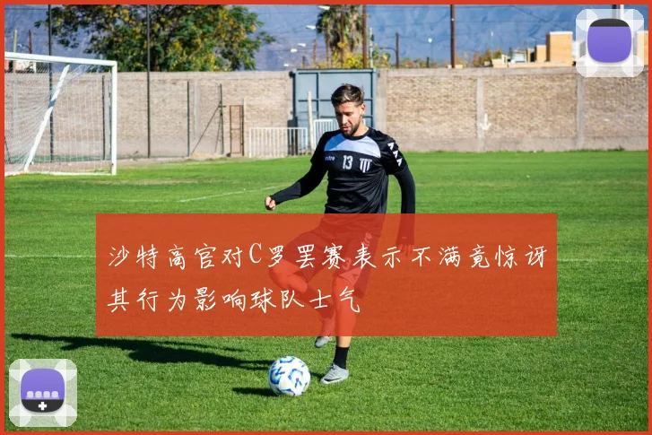 沙特高官对C罗罢赛表示不满竟惊讶其行为影响球队士气